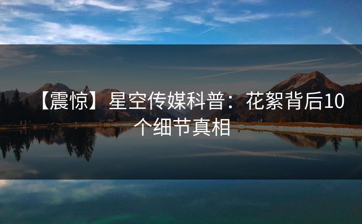 【震惊】星空传媒科普：花絮背后10个细节真相