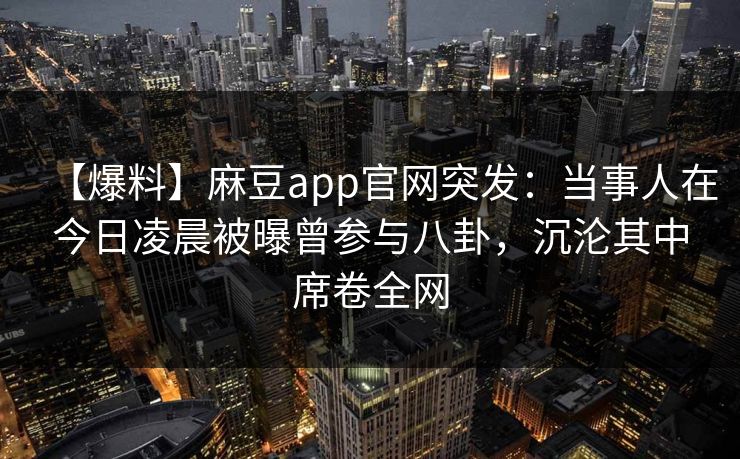 【爆料】麻豆app官网突发:当事人在今日凌晨被曝曾参与八卦,沉沦其中席卷全网 【爆料】麻豆app官网突发:当事人在今日凌晨被曝曾参与八卦,沉沦其中席卷全网