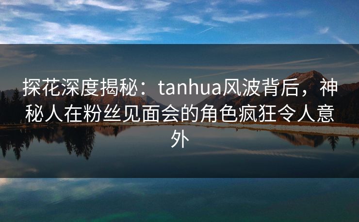 探花深度揭秘：tanhua风波背后，神秘人在粉丝见面会的角色疯狂令人意外