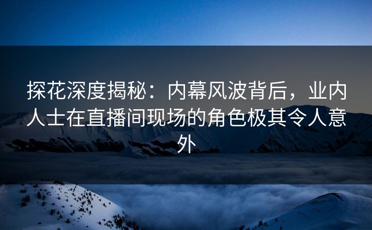 探花深度揭秘：内幕风波背后，业内人士在直播间现场的角色极其令人意外
