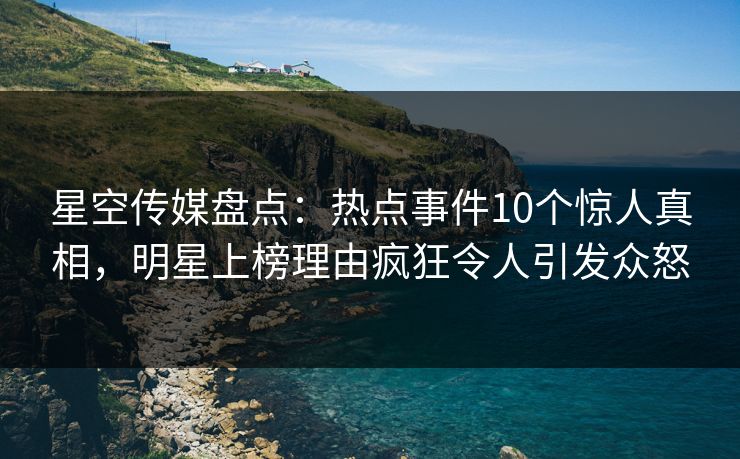 星空传媒盘点：热点事件10个惊人真相，明星上榜理由疯狂令人引发众怒