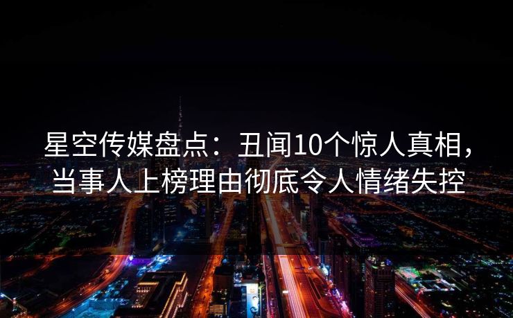 星空传媒盘点:丑闻10个惊人真相,当事人上榜理由彻底令人情绪失控 星空传媒盘点:丑闻10个惊人真相,当事人上榜理由彻底令人情绪失控
