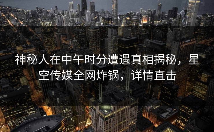 神秘人在中午时分遭遇真相揭秘，星空传媒全网炸锅，详情直击