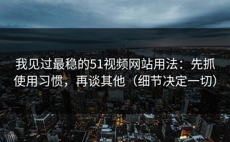 我见过最稳的51视频网站用法：先抓使用习惯，再谈其他（细节决定一切）