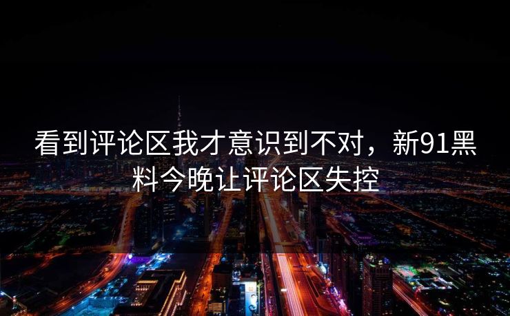 看到评论区我才意识到不对，新91黑料今晚让评论区失控