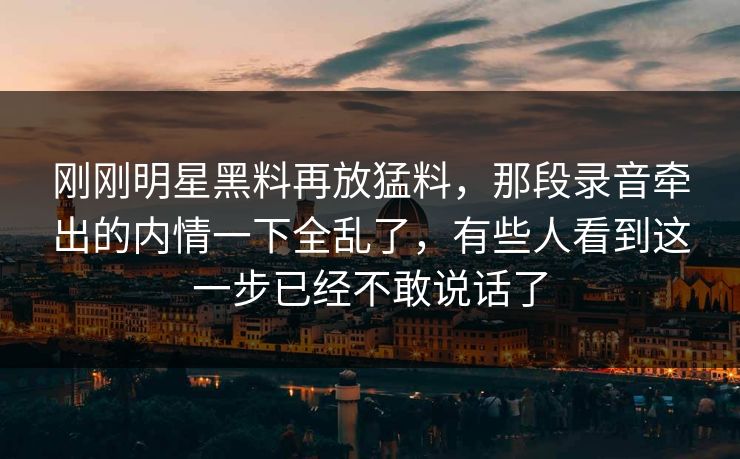 刚刚明星黑料再放猛料，那段录音牵出的内情一下全乱了，有些人看到这一步已经不敢说话了