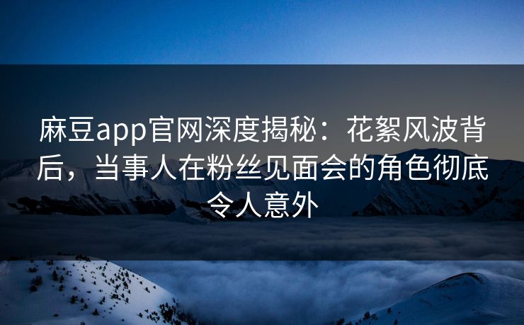 麻豆app官网深度揭秘：花絮风波背后，当事人在粉丝见面会的角色彻底令人意外