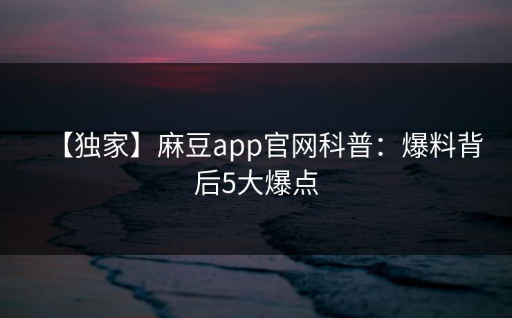 【独家】麻豆app官网科普：爆料背后5大爆点