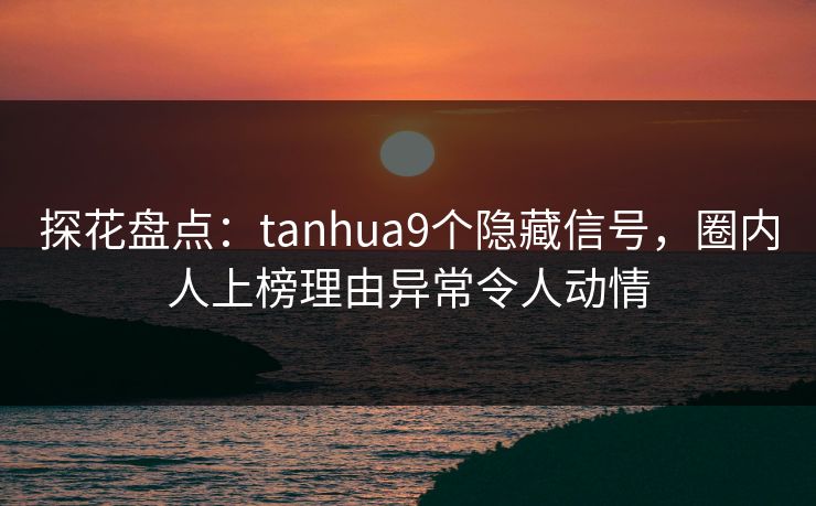 探花盘点：tanhua9个隐藏信号，圈内人上榜理由异常令人动情