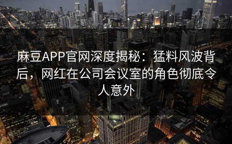 麻豆APP官网深度揭秘：猛料风波背后，网红在公司会议室的角色彻底令人意外