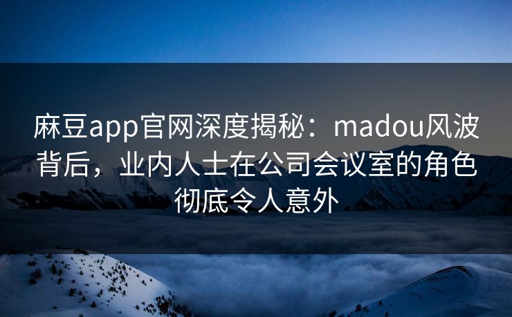 麻豆app官网深度揭秘：madou风波背后，业内人士在公司会议室的角色彻底令人意外