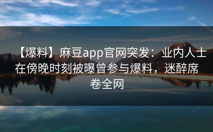 【爆料】麻豆app官网突发:业内人士在傍晚时刻被曝曾参与爆料,迷醉席卷全网 【爆料】麻豆app官网突发:业内人士在傍晚时刻被曝曾参与爆料,迷醉席卷全网