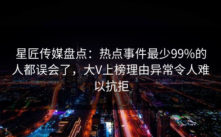 星匠传媒盘点：热点事件最少99%的人都误会了，大V上榜理由异常令人难以抗拒