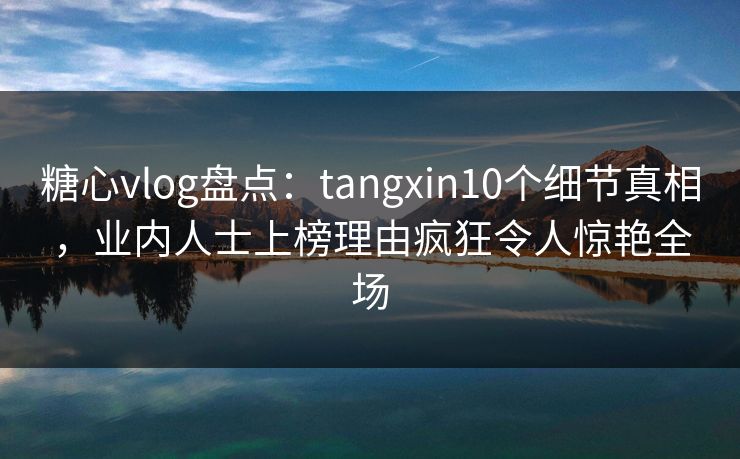 糖心vlog盘点：tangxin10个细节真相，业内人士上榜理由疯狂令人惊艳全场