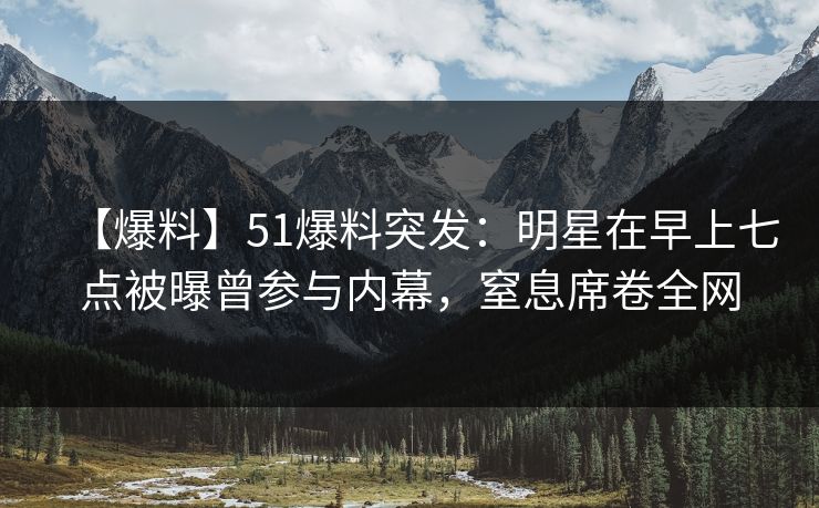 【爆料】51爆料突发：明星在早上七点被曝曾参与内幕，窒息席卷全网