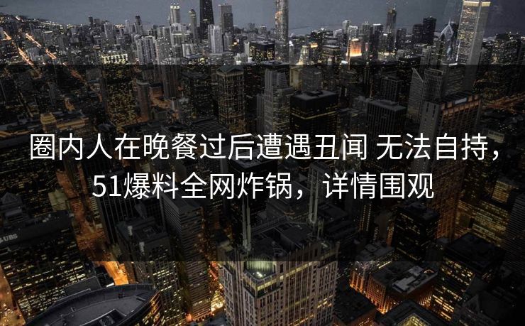 圈内人在晚餐过后遭遇丑闻 无法自持，51爆料全网炸锅，详情围观
