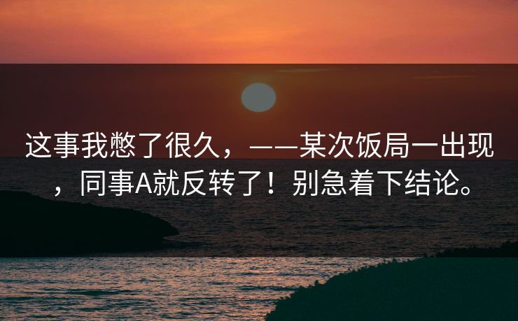 这事我憋了很久，——某次饭局一出现，同事A就反转了！别急着下结论。