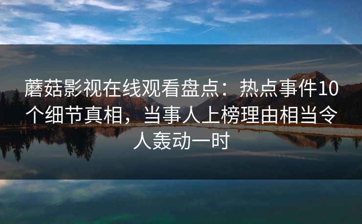蘑菇影视在线观看盘点：热点事件10个细节真相，当事人上榜理由相当令人轰动一时