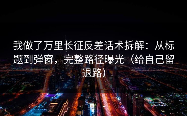 我做了万里长征反差话术拆解：从标题到弹窗，完整路径曝光（给自己留退路）